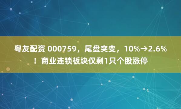 粤友配资 000759，尾盘突变，10%→2.6%！商业连锁板块仅剩1只个股涨停