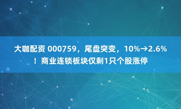 大咖配资 000759，尾盘突变，10%→2.6%！商业连锁板块仅剩1只个股涨停