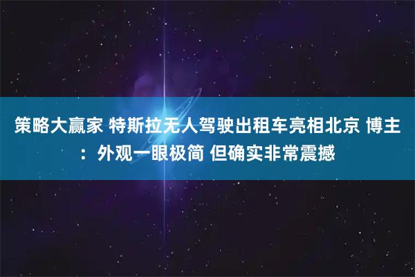 策略大赢家 特斯拉无人驾驶出租车亮相北京 博主：外观一眼极简 但确实非常震撼