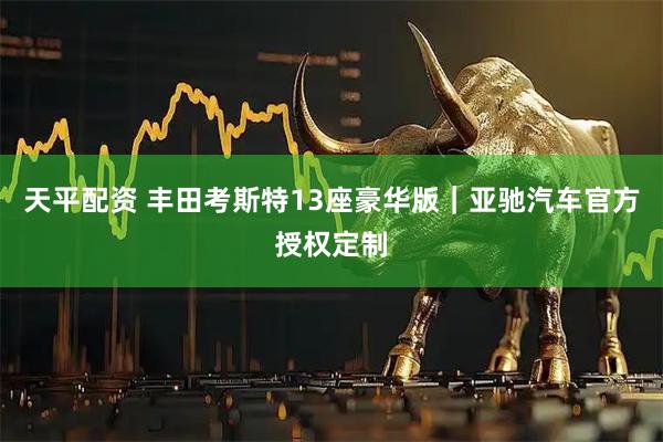 天平配资 丰田考斯特13座豪华版｜亚驰汽车官方授权定制