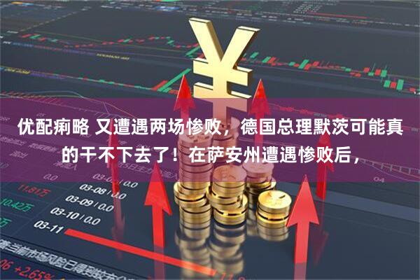 优配痢略 又遭遇两场惨败，德国总理默茨可能真的干不下去了！在萨安州遭遇惨败后，