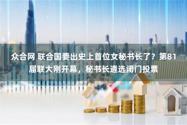众合网 联合国要出史上首位女秘书长了？第81届联大刚开幕，秘书长遴选闭门投票