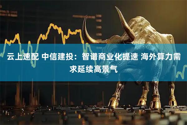 云上速配 中信建投：智谱商业化提速 海外算力需求延续高景气