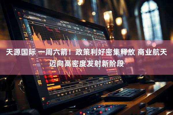 天源国际 一周六箭！政策利好密集释放 商业航天迈向高密度发射新阶段