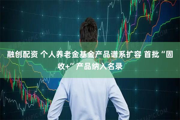 融创配资 个人养老金基金产品谱系扩容 首批“固收+”产品纳入名录