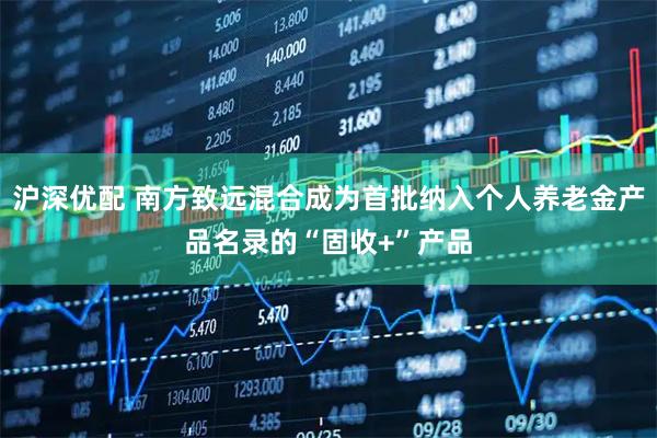 沪深优配 南方致远混合成为首批纳入个人养老金产品名录的“固收+”产品