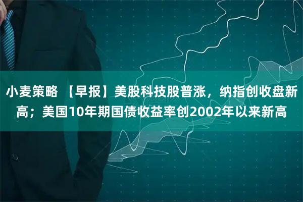 小麦策略 【早报】美股科技股普涨，纳指创收盘新高；美国10年期国债收益率创2002年以来新高