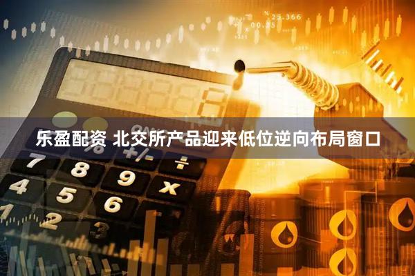 乐盈配资 北交所产品迎来低位逆向布局窗口