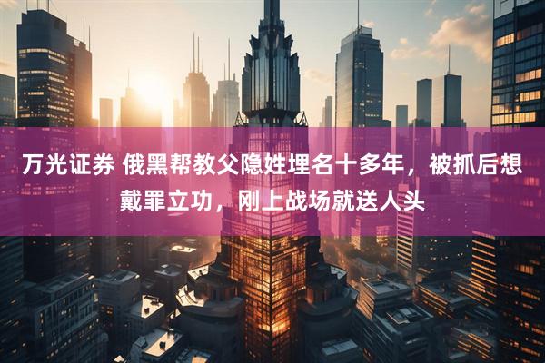 万光证券 俄黑帮教父隐姓埋名十多年，被抓后想戴罪立功，刚上战场就送人头