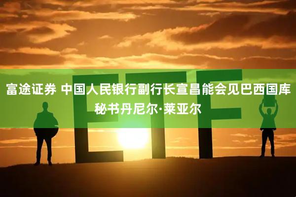 富途证券 中国人民银行副行长宣昌能会见巴西国库秘书丹尼尔·莱亚尔