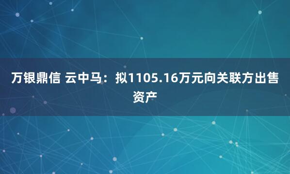 万银鼎信 云中马:拟1105.16万元向关联方出售资产