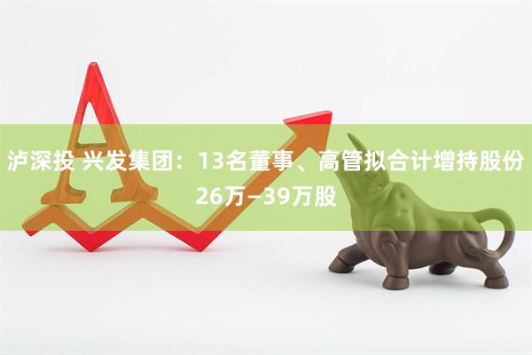 泸深投 兴发集团：13名董事、高管拟合计增持股份26万—39万股
