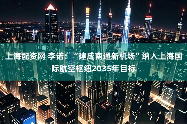 上海配资网 李诺：“建成南通新机场”纳入上海国际航空枢纽2035年目标