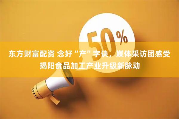 东方财富配资 念好“产”字诀，媒体采访团感受揭阳食品加工产业升级新脉动