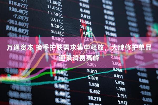 万通资本 换季护肤需求集中释放,大牌修护单品迎来消费高峰
