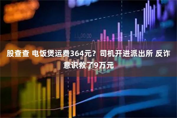 股查查 电饭煲运费364元？司机开进派出所 反诈意识救了9万元