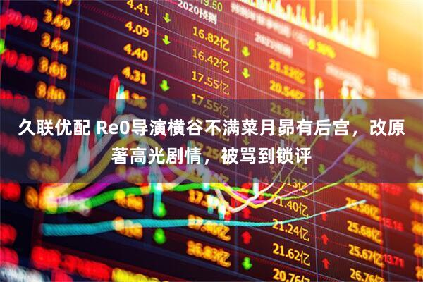 久联优配 Re0导演横谷不满菜月昴有后宫，改原著高光剧情，被骂到锁评
