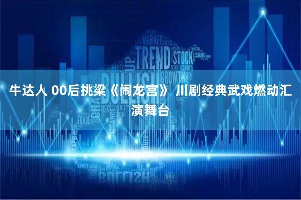牛达人 00后挑梁《闹龙宫》 川剧经典武戏燃动汇演舞台
