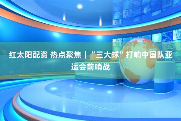 红太阳配资 热点聚焦｜“三大球”打响中国队亚运会前哨战