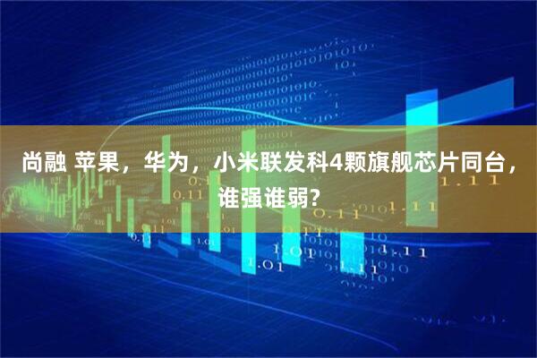 尚融 苹果，华为，小米联发科4颗旗舰芯片同台，谁强谁弱?